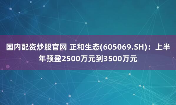 国内配资炒股官网 正和生态(605069.SH)：上半年预盈2500万元到3500万元