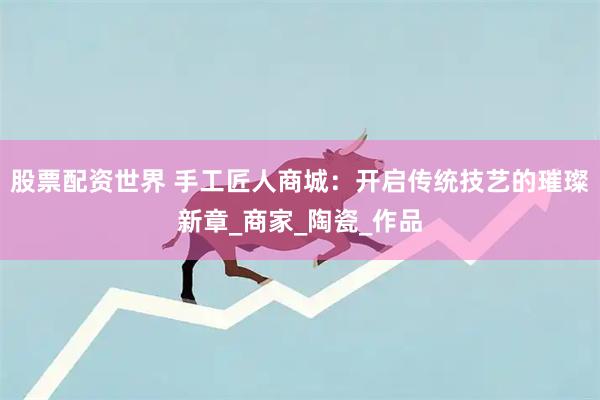 股票配资世界 手工匠人商城：开启传统技艺的璀璨新章_商家_陶瓷_作品