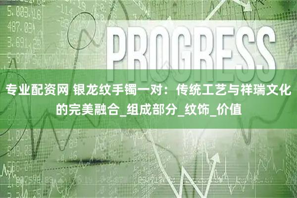 专业配资网 银龙纹手镯一对：传统工艺与祥瑞文化的完美融合_组成部分_纹饰_价值