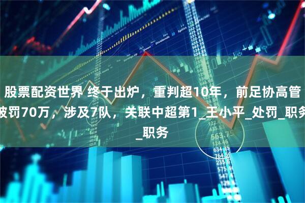 股票配资世界 终于出炉，重判超10年，前足协高管被罚70万，涉及7队，关联中超第1_王小平_处罚_职务