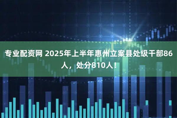 专业配资网 2025年上半年惠州立案县处级干部86人，处分810人！