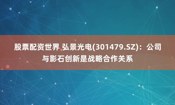 股票配资世界 弘景光电(301479.SZ)：公司与影石创新是战略合作关系