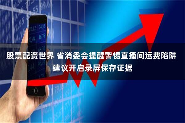 股票配资世界 省消委会提醒警惕直播间运费陷阱 建议开启录屏保存证据