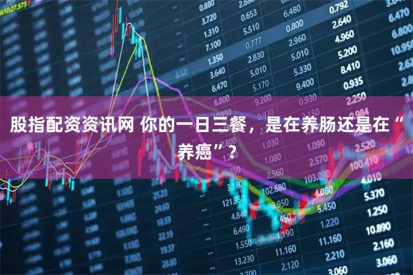 股指配资资讯网 你的一日三餐，是在养肠还是在“养癌”？