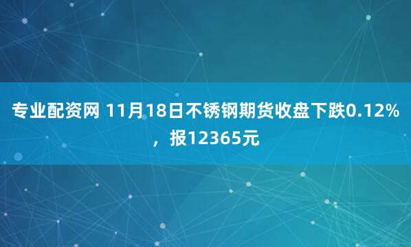 专业配资网 11月18日不锈钢期货收盘下跌0.12%，报12365元