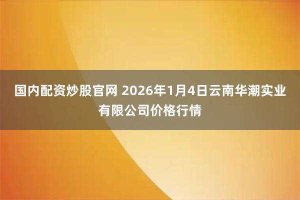 国内配资炒股官网 2026年1月4日云南华潮实业有限公司价格行情