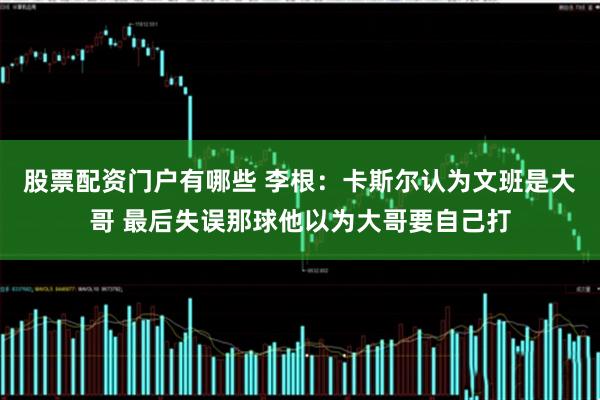 股票配资门户有哪些 李根：卡斯尔认为文班是大哥 最后失误那球他以为大哥要自己打