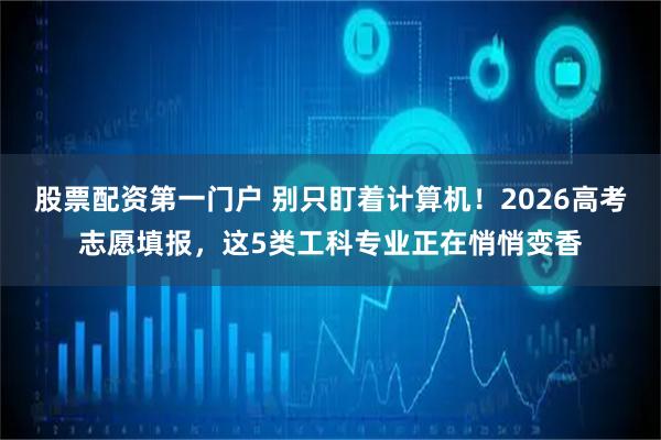 股票配资第一门户 别只盯着计算机！2026高考志愿填报，这5类工科专业正在悄悄变香